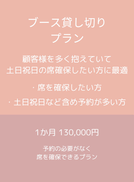 ブース貸し切りプラン
顧客様を多く抱えていて
土日祝日などの席を確保したい方に最適
1ヶ月130,000円　予約の必要がなく席を確保できるプラン