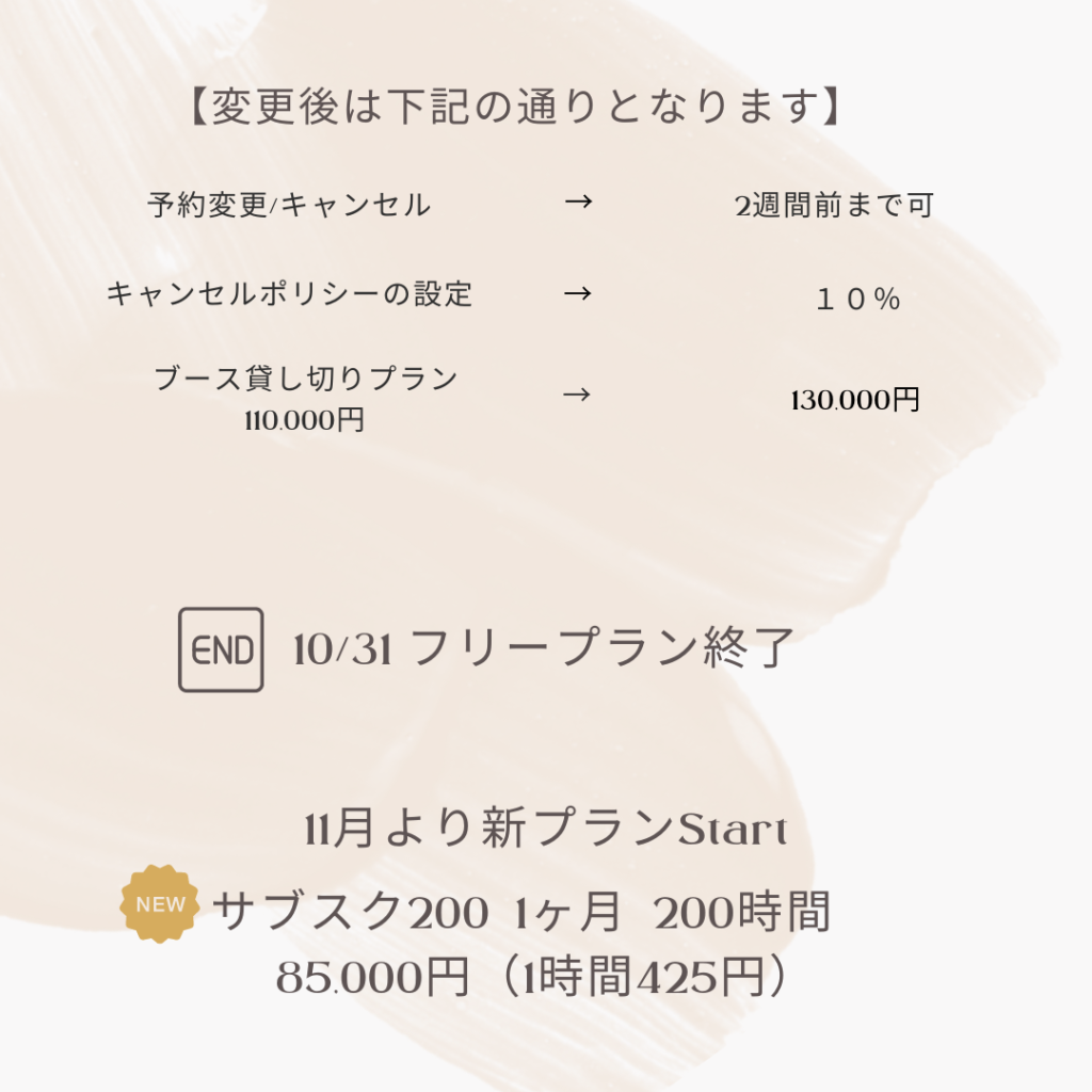 サービスの変更
予約変更・キャンセル2週間前まで可
キャンセルポリシーの設定10％
ブース貸し切りプラン11万→13万
１０月末でフリープラン廃止
新プラン登場サブスク２００
１ヶ月　２００時間　85,000円