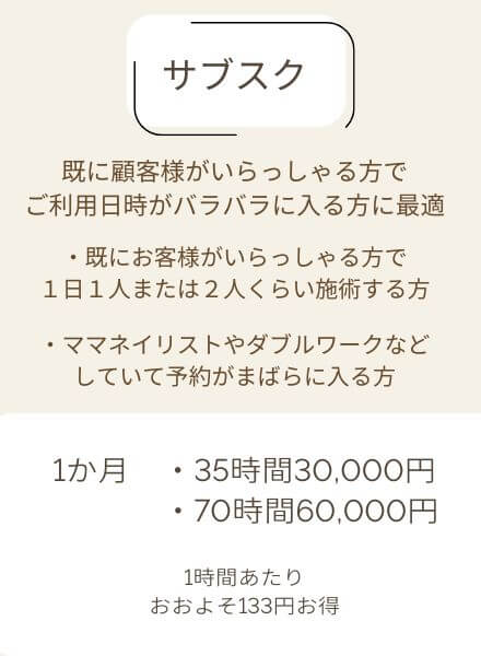 サブスク,既に顧客様がいらっしゃる方でご利用日時がバラバラに入る方に最適,既にお客様がいらっしゃる方で1日1人半月以上利用される方、ママネイリストやダブルワーク等していてまばらに予約が入る方,1か月35時間30,000円/70時間60,000円1時間当たりおおよそ133円