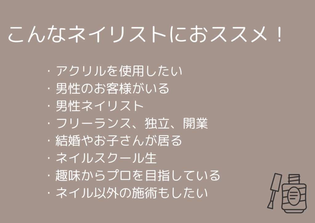 こんなネイリストにおススメ!
・アクリルを使用したい
・男性のお客様がいる
・男性ネイリスト
・フリーランス
・結婚やお子さんがいる
・ネイルスクール生
・趣味からプロを目指している
・ネイル以外の施術もしたい